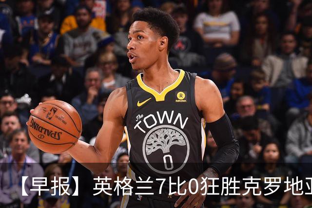 【早报】英格兰7比0狂胜克罗地亚！B费挽留C罗！
