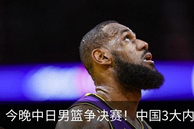 今晚中日男篮争决赛！中国3大内线围剿日本，锋线伤病成关键变量