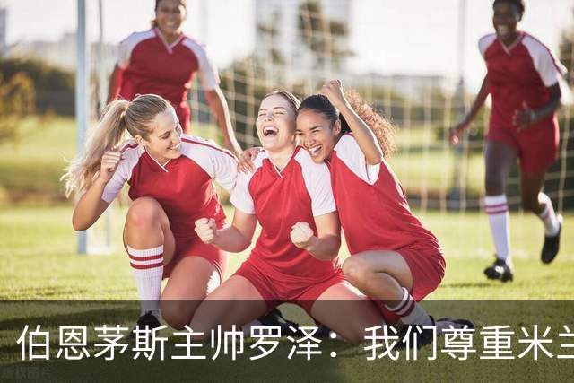 伯恩茅斯主帅罗泽：我们尊重米兰的历史，但我的球员们会争取获胜
