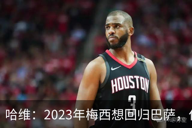 哈维：2023年梅西想回归巴萨，但是拉波尔塔不同意