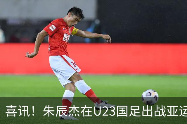喜讯！朱辰杰在U23国足出战亚运会时发挥渐入佳境，值得期待