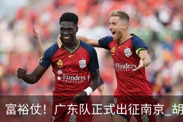 富裕仗！广东队正式出征南京 胡明轩领衔国手阵容 弗格阿祖布克在列