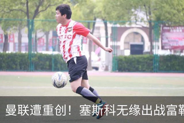 曼联遭重创！塞斯科无缘出战富勒姆，7000万新援仍出战成疑