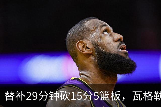 替补29分钟砍15分5篮板，瓦格勒坦言节奏慢了很多