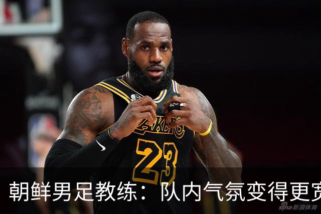朝鲜男足教练：队内气氛变得更宽松 朝鲜队顺应时代在变化
