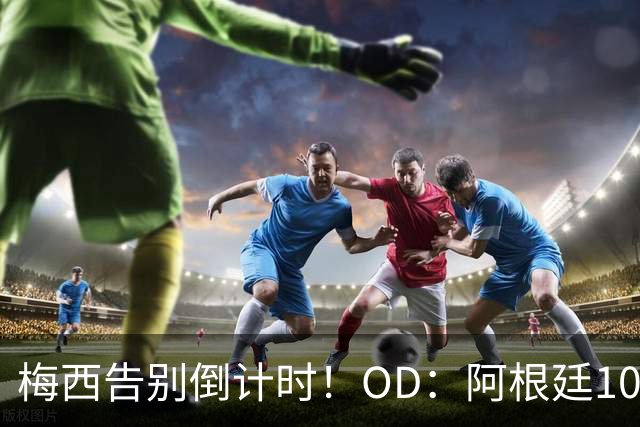 梅西告别倒计时！OD：阿根廷10号暂不交接