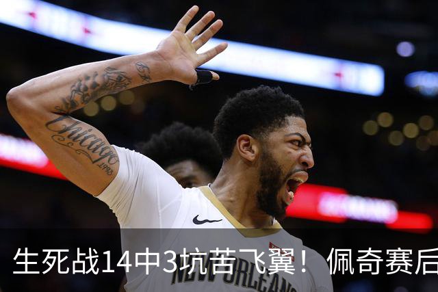 生死战14中3坑苦飞翼！佩奇赛后捂脸痛哭自责 常规赛超巨季后赛拉胯