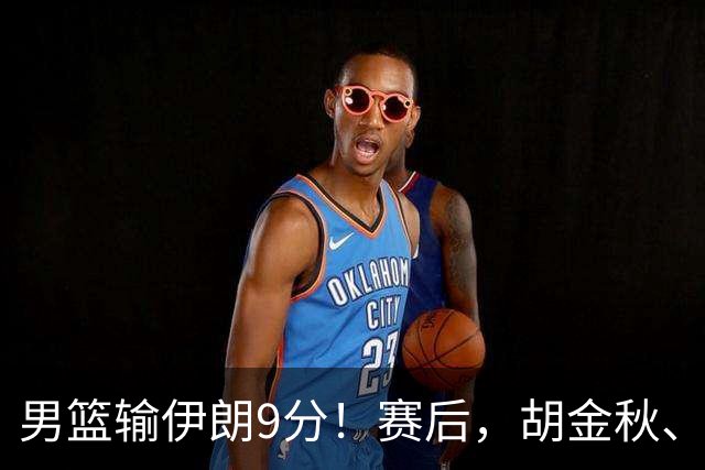 男篮输伊朗9分！赛后，胡金秋、郭士强、廖三宁说了啥？