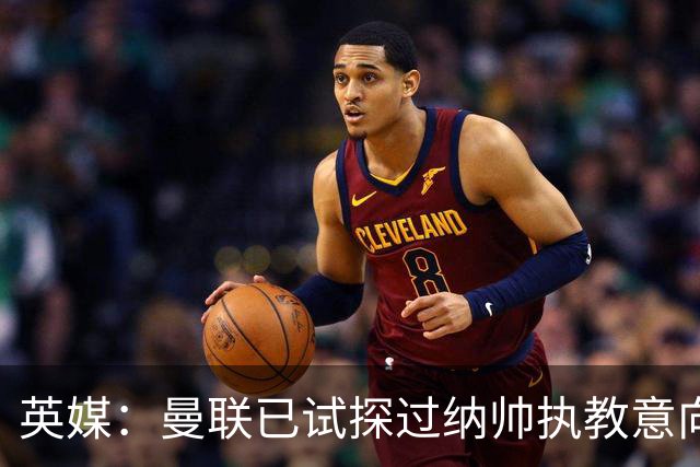 英媒：曼联已试探过纳帅执教意向+是潜在接任者 许尔策勒也是候选