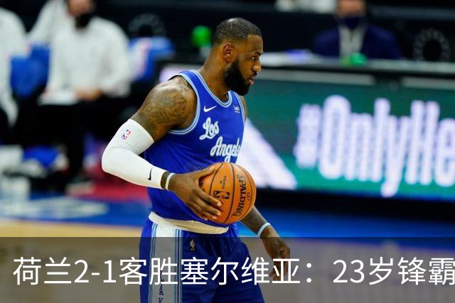 荷兰2-1客胜塞尔维亚：23岁锋霸首发双响，哈维执教橙衣军团迎首胜