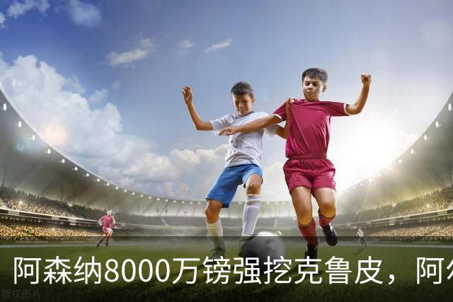 阿森纳8000万镑强挖克鲁皮，阿尔特塔冬窗补强锋线