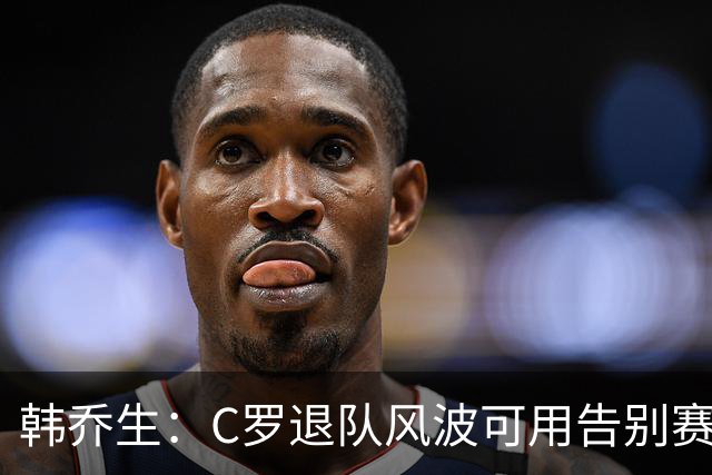 韩乔生：C罗退队风波可用告别赛体面收尾