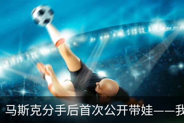 马斯克分手后首次公开带娃——我更想一个人待着，只是陪陪孩子