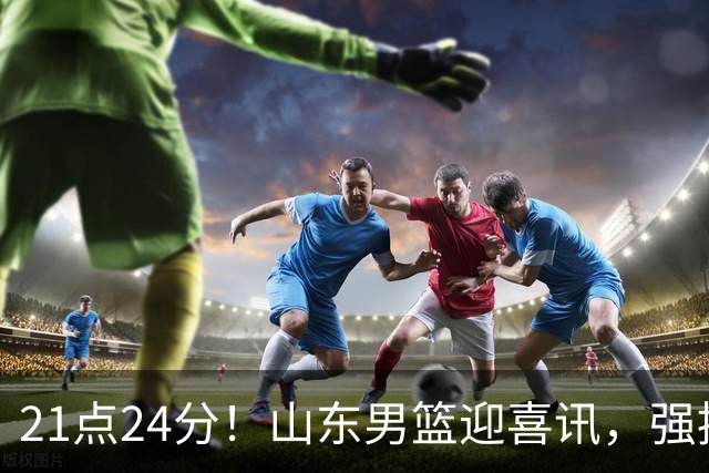 21点24分！山东男篮迎喜讯，强援驰援邱彪，最新安排出炉将登泰山