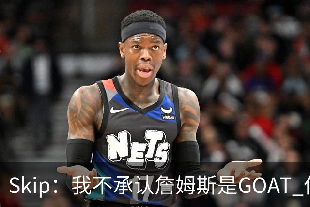 Skip：我不承认詹姆斯是GOAT 但他是常青树之王 76人是他最好归宿