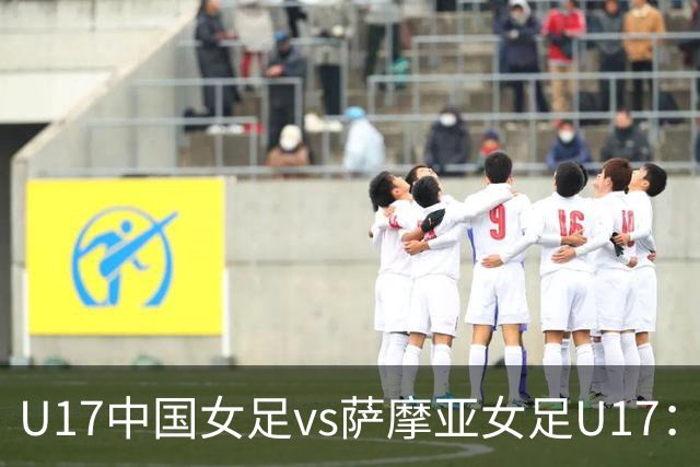 U17中国女足vs萨摩亚女足U17：徐晓棠、徐悦、方珍珠首发